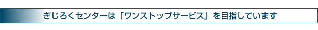 ぎじろくセンターは「ワンストップサービス」を目指しています