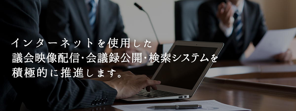 インターネット使用した議会映像配信・会議録公開・検索システムを積極的に推進します